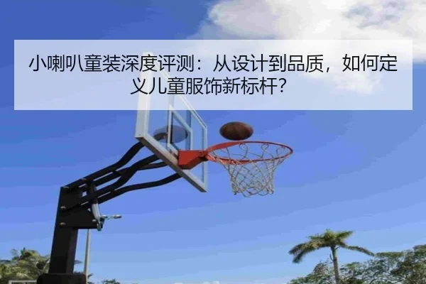 小喇叭童装深度评测：从设计到品质，如何定义儿童服饰新标杆？
